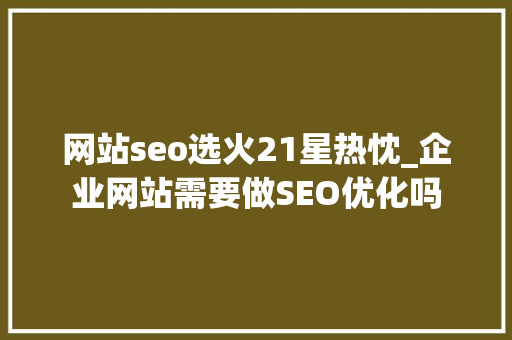 网站seo选火21星热忱_企业网站需要做SEO优化吗 网站seo选火21星热忱_企业网站需要做SEO优化吗 神马SEO