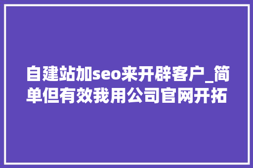 自建站加seo来开辟客户_简单但有效我用公司官网开拓客户的12妙招 自建站加seo来开辟客户_简单但有效我用公司官网开拓客户的12妙招 百度SEO