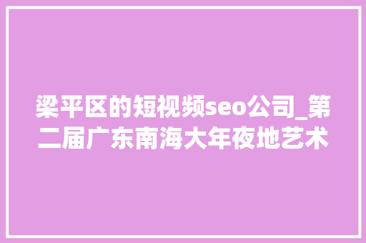 梁平区的短视频seo公司_第二届广东南海大年夜地艺术节11月等你来
