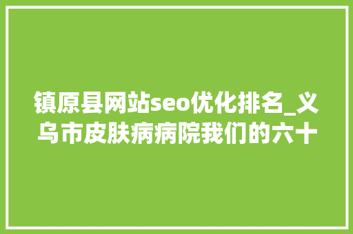 镇原县网站seo优化排名_义乌市皮肤病病院我们的六十年筚路蓝缕 不忘初心 镇原县网站seo优化排名_义乌市皮肤病病院我们的六十年筚路蓝缕 不忘初心 网站建设公司