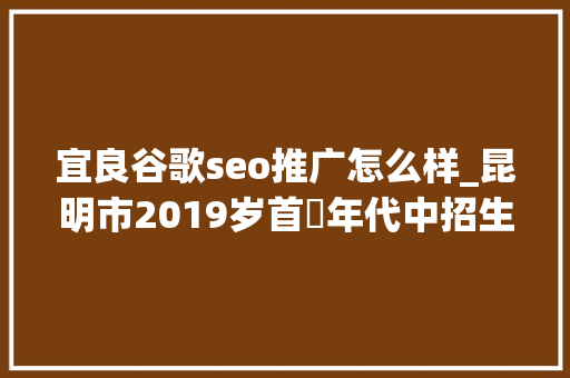 宜良谷歌seo推广怎么样_昆明市2019岁首年代中招生政策宣告 29所限报平易近办黉舍名单出炉 宜良谷歌seo推广怎么样_昆明市2019岁首年代中招生政策宣告 29所限报平易近办黉舍名单出炉 SEO关键词
