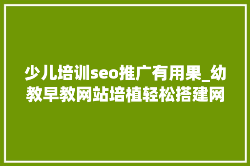 少儿培训seo推广有用果_幼教早教网站培植轻松搭建网站设计制作能看好看有人看有效果