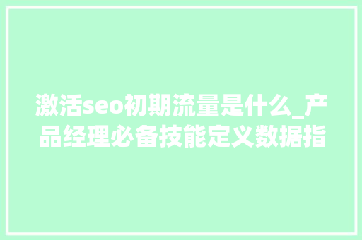 激活seo初期流量是什么_产品经理必备技能定义数据指标