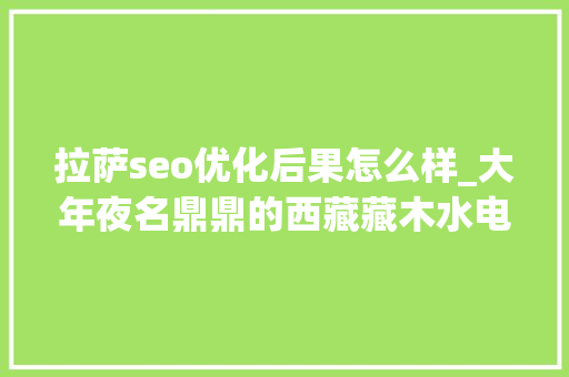 拉萨seo优化后果怎么样_大年夜名鼎鼎的西藏藏木水电站现在怎么样 拉萨seo优化后果怎么样_大年夜名鼎鼎的西藏藏木水电站现在怎么样 百度SEO