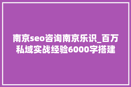 南京seo咨询南京乐识_百万私域实战经验6000字搭建私域体系 南京seo咨询南京乐识_百万私域实战经验6000字搭建私域体系 神马SEO