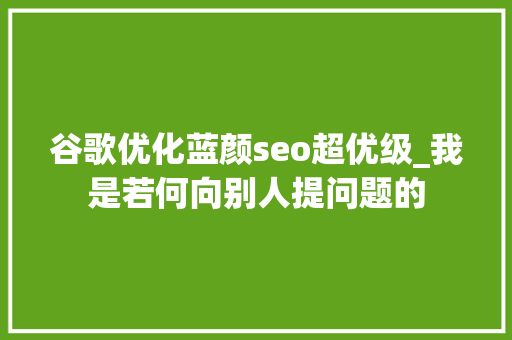 谷歌优化蓝颜seo超优级_我是若何向别人提问题的 谷歌优化蓝颜seo超优级_我是若何向别人提问题的 SEO关键词