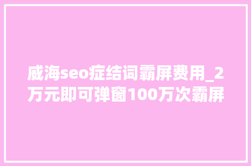 威海seo症结词霸屏费用_2万元即可弹窗100万次霸屏弹窗广告谁来管 威海seo症结词霸屏费用_2万元即可弹窗100万次霸屏弹窗广告谁来管 必应SEO