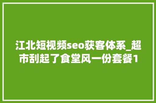 江北短视频seo获客体系_超市刮起了食堂风一份套餐15元你会光顾吗
