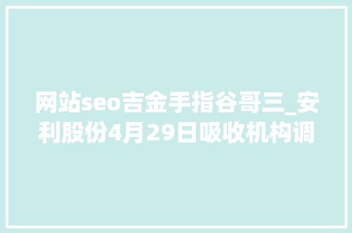 网站seo吉金手指谷哥三_安利股份4月29日吸收机构调研北京安途投资治理有限公司海通研究所等多家机构介入 必应SEO 网站seo吉金手指谷哥三_安利股份4月29日吸收机构调研北京安途投资治理有限公司海通研究所等多家机构介入 网站seo吉金手指谷哥三_安利股份4月29日吸收机构调研北京安途投资治理有限公司海通研究所等多家机构介入 必应SEO