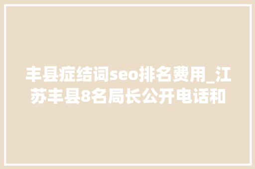 丰县症结词seo排名费用_江苏丰县8名局长公开电话和微信直面问题不担心被打扰