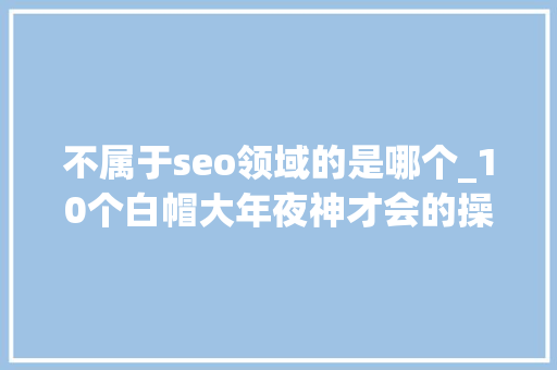 不属于seo领域的是哪个_10个白帽大年夜神才会的操作 不属于seo领域的是哪个_10个白帽大年夜神才会的操作 神马SEO