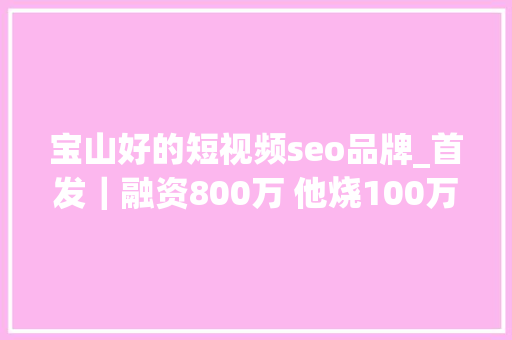 宝山好的短视频seo品牌_首发｜融资800万 他烧100万拓司法咨询C端未果 转战B端做事400家企业 宝山好的短视频seo品牌_首发｜融资800万 他烧100万拓司法咨询C端未果 转战B端做事400家企业 搜狗SEO