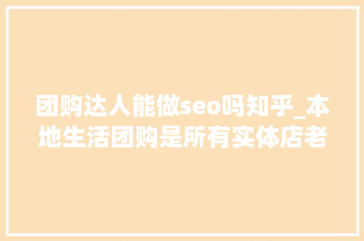团购达人能做seo吗知乎_本地生活团购是所有实体店老板独一翻身的机会