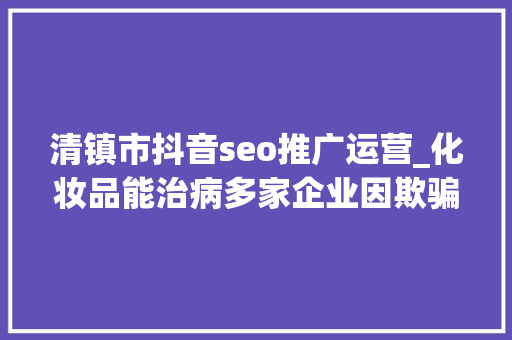 清镇市抖音seo推广运营_化妆品能治病多家企业因欺骗性宣传被罚  2024年第17期曝光台 清镇市抖音seo推广运营_化妆品能治病多家企业因欺骗性宣传被罚  2024年第17期曝光台 神马SEO