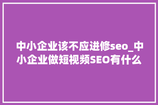 中小企业该不应进修seo_中小企业做短视频SEO有什么优势吗 中小企业该不应进修seo_中小企业做短视频SEO有什么优势吗 百度SEO