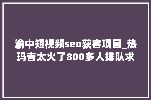 渝中短视频seo获客项目_热玛吉太火了800多人排队求做机构探头供应乞助