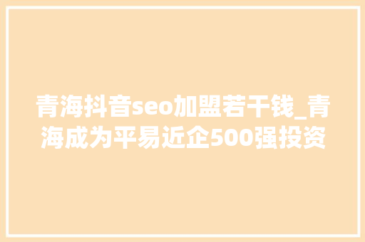 青海抖音seo加盟若干钱_青海成为平易近企500强投资热土