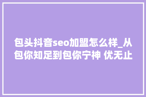 包头抖音seo加盟怎么样_从包你知足到包你宁神 优无止境 共营未来