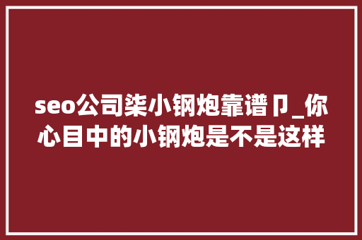 seo公司柒小钢炮靠谱卩_你心目中的小钢炮是不是这样子 seo公司柒小钢炮靠谱卩_你心目中的小钢炮是不是这样子 网站建设公司
