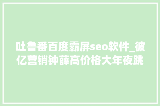吐鲁番百度霸屏seo软件_彼亿营销钟薛高价格大年夜跳水网红营销行不通了吗 吐鲁番百度霸屏seo软件_彼亿营销钟薛高价格大年夜跳水网红营销行不通了吗 神马SEO