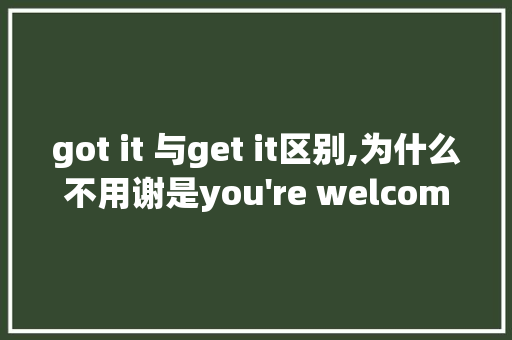 got it 与get it区别,为什么不用谢是you're welcome。