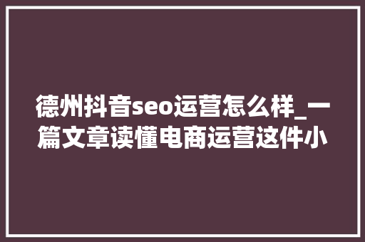 德州抖音seo运营怎么样_一篇文章读懂电商运营这件小事儿 德州抖音seo运营怎么样_一篇文章读懂电商运营这件小事儿 SEO关键词