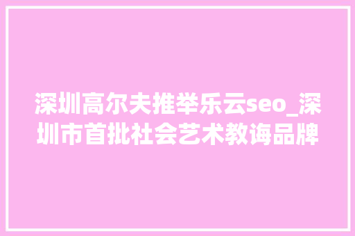 深圳高尔夫推举乐云seo_深圳市首批社会艺术教诲品牌文化计策合作伙伴签约成功