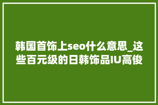 韩国首饰上seo什么意思_这些百元级的日韩饰品IU高俊熙石原里美都在爱 韩国首饰上seo什么意思_这些百元级的日韩饰品IU高俊熙石原里美都在爱 SEO关键词