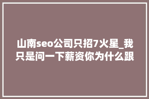 山南seo公司只招7火星_我只是问一下薪资你为什么跟我聊哲学 搜狗SEO 山南seo公司只招7火星_我只是问一下薪资你为什么跟我聊哲学 山南seo公司只招7火星_我只是问一下薪资你为什么跟我聊哲学 搜狗SEO