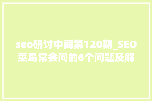 seo研讨中间第120期_SEO菜鸟常会问的6个问题及解法海瑶SEO研究中央 搜狗SEO seo研讨中间第120期_SEO菜鸟常会问的6个问题及解法海瑶SEO研究中央 seo研讨中间第120期_SEO菜鸟常会问的6个问题及解法海瑶SEO研究中央 搜狗SEO