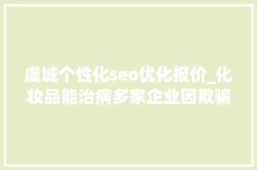 虞城个性化seo优化报价_化妆品能治病多家企业因欺骗性宣传被罚  2024年第17期曝光台 虞城个性化seo优化报价_化妆品能治病多家企业因欺骗性宣传被罚  2024年第17期曝光台 搜狗SEO