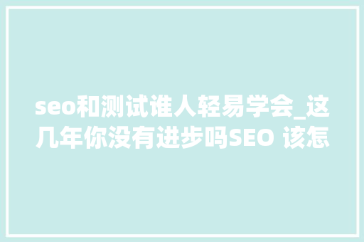 seo和测试谁人轻易学会_这几年你没有进步吗SEO 该怎么学 seo和测试谁人轻易学会_这几年你没有进步吗SEO 该怎么学 神马SEO
