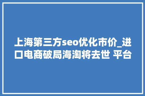 上海第三方seo优化市价_进口电商破局海淘将去世 平台与特卖为王