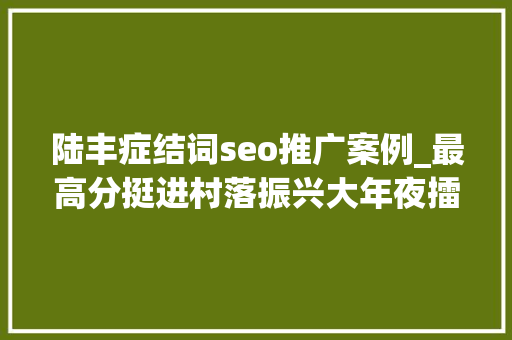 陆丰症结词seo推广案例_最高分挺进村落振兴大年夜擂台6强陆丰靠什么 陆丰症结词seo推广案例_最高分挺进村落振兴大年夜擂台6强陆丰靠什么 搜狗SEO