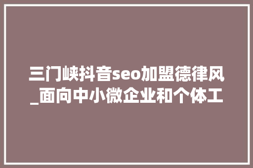 三门峡抖音seo加盟德律风_面向中小微企业和个体工商户 三门峡市招募100名营商情形体验官