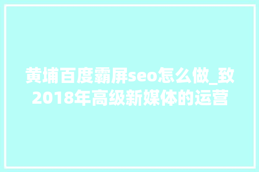 黄埔百度霸屏seo怎么做_致2018年高级新媒体的运营人员您必须进修掌握的10个技能前五