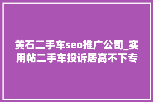 黄石二手车seo推广公司_实用帖二手车投诉居高不下专家教你若何避开泡水车的坑
