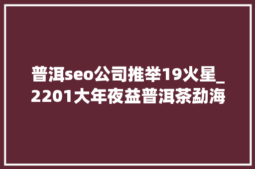普洱seo公司推举19火星_2201大年夜益普洱茶勐海之星深色茶汤的醇厚口感一款你爱上普洱茶