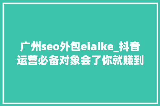 广州seo外包eiaike_抖音运营必备对象会了你就赚到