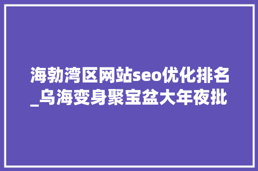 海勃湾区网站seo优化排名_乌海变身聚宝盆大年夜批最新招标项目等你来 海勃湾区网站seo优化排名_乌海变身聚宝盆大年夜批最新招标项目等你来 百度SEO