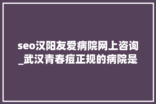 seo汉阳友爱病院网上咨询_武汉青春痘正规的病院是哪家