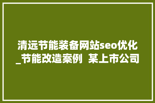 清远节能装备网站seo优化_节能改造案例  某上市公司年省128万节能改造用数据措辞