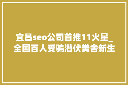 宜昌seo公司首推11火星_全国百人受骗潜伏黉舍新生家长群的骗子被湖北宜昌警方抓了