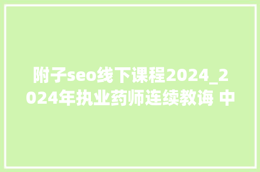 附子seo线下课程2024_2024年执业药师连续教诲 中药的传统调剂实践传授教化