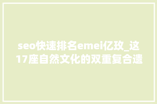 seo快速排名emei亿玫_这17座自然文化的双重复合遗产竟然如斯美丽