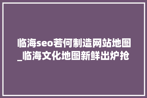 临海seo若何制造网站地图_临海文化地图新鲜出炉抢先看台州府城文化旅游区