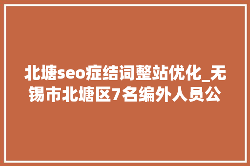 北塘seo症结词整站优化_无锡市北塘区7名编外人员公开招聘通知书记