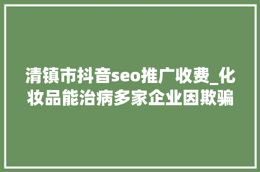 清镇市抖音seo推广收费_化妆品能治病多家企业因欺骗性宣传被罚  2024年第17期曝光台 清镇市抖音seo推广收费_化妆品能治病多家企业因欺骗性宣传被罚  2024年第17期曝光台 网站建设公司