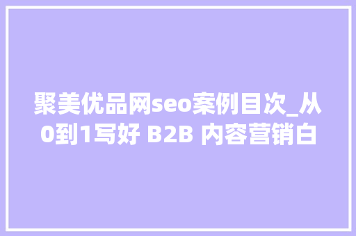 聚美优品网seo案例目次_从0到1写好 B2B 内容营销白皮书的5个步骤 聚美优品网seo案例目次_从0到1写好 B2B 内容营销白皮书的5个步骤 百度SEO