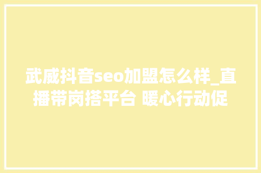 武威抖音seo加盟怎么样_直播带岗搭平台 暖心行动促就业